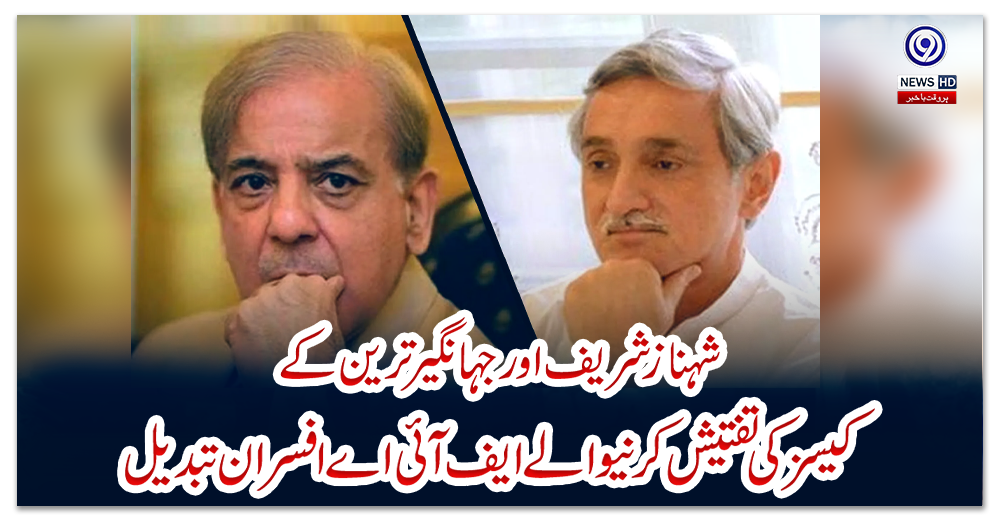 شہباز-شریف-اور-جہانگیر-ترین-کے-کیسز-کی-تفتیش-کرنیوالے-ایف-آئی-اے-افسران-تبدیل